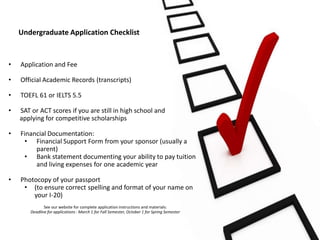 Undergraduate Application Checklist


•   Application and Fee

•   Official Academic Records (transcripts)

•   TOEFL 61 or IELTS 5.5

•   SAT or ACT scores if you are still in high school and
    applying for competitive scholarships

•   Financial Documentation:
     • Financial Support Form from your sponsor (usually a
         parent)
     • Bank statement documenting your ability to pay tuition
         and living expenses for one academic year

•   Photocopy of your passport
     • (to ensure correct spelling and format of your name on
        your I-20)
              See our website for complete application instructions and materials:
       Deadline for applications : March 1 for Fall Semester, October 1 for Spring Semester
 
