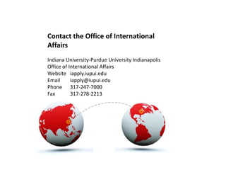 Contact the Office of International
Affairs
Indiana University-Purdue University Indianapolis
Office of International Affairs
Website iapply.iupui.edu
Email      iapply@iupui.edu
Phone 317-247-7000
Fax        317-278-2213
 