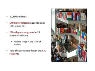 • 30,300 students

• 1400 internationalstudents from
  130+ countries

• 250+ degree programs in 18
  academic schools

    • Widest range in the state of
      Indiana

• 75% of classes have fewer than 30
  students
 