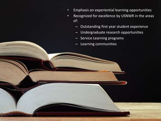 •   Emphasis on experiential learning opportunities
•   Recognized for excellence by USNWR in the areas
    of:
     – Outstanding first year student experience
     – Undergraduate research opportunities
     – Service Learning programs
     – Learning communities
 