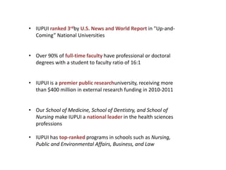 • IUPUI ranked 3rdby U.S. News and World Report in "Up-and-
  Coming” National Universities


• Over 90% of full-time faculty have professional or doctoral
  degrees with a student to faculty ratio of 16:1


• IUPUI is a premier public researchuniversity, receiving more
  than $400 million in external research funding in 2010-2011


• Our School of Medicine, School of Dentistry, and School of
  Nursing make IUPUI a national leader in the health sciences
  professions

• IUPUI has top-ranked programs in schools such as Nursing,
  Public and Environmental Affairs, Business, and Law
 