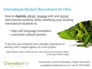 International Student Recruitment for HEIs Suraj Shah | Account Manager | Higher Education surajs@chameleonnet.co.uk | +44 20 7332 6365 ,[object Object],[object Object],[object Object],“ It will also give students here valuable experience of working with a digital agency on a live project.”   - Mark Barlow, Head of Recruitment, International and Outreach Office University of East Anglia 