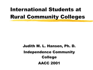 International Students at Rural Community Colleges Judith M. L. Hansen, Ph. D. Independence Community College AACC 2001 