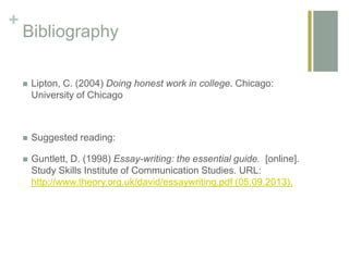 +
Bibliography
 Lipton, C. (2004) Doing honest work in college. Chicago:
University of Chicago
 Suggested reading:
 Guntlett, D. (1998) Essay-writing: the essential guide. [online].
Study Skills Institute of Communication Studies. URL:
http://www.theory.org.uk/david/essaywriting.pdf (05.09.2013).
 
