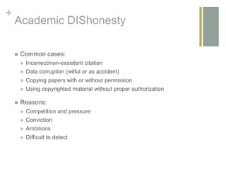+
Academic DIShonesty
 Common cases:
 Incorrect/non-exsistent citation
 Data corruption (wilful or as accident)
 Copying papers with or without permission
 Using copyrighted material without proper authorization
 Reasons:
 Competition and pressure
 Conviction
 Ambitions
 Difficult to detect
 