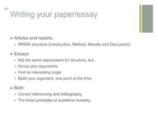 +
Writing your paper/essay
 Articles and reports:
 IMRAD structure (Introduction, Method, Results and Discussion)
 Essays:
 Not the same requirement for structure, but..
 Group your arguments
 Find an interesting angle
 Build your argument, one point at the time
 Both:
 Correct referencing and bibliography
 The three principles of academic honesty..
 