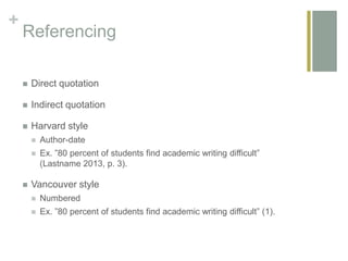 +
Referencing
 Direct quotation
 Indirect quotation
 Harvard style
 Author-date
 Ex. ”80 percent of students find academic writing difficult”
(Lastname 2013, p. 3).
 Vancouver style
 Numbered
 Ex. ”80 percent of students find academic writing difficult” (1).
 