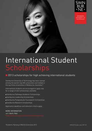 International Student
Scholarships
n 2013 scholarships for high achieving international students

Swinburne University of Technology has been named
among the world’s top 400 universities and ranked in
the top three universities in Melbourne, Australia.*

International students are encouraged to apply now
for a range of new scholarships available.

n   Swinburne Pathways Academic Scholarships
n   Swinburne Leadership Scholarships
n   Swinburne Postgraduate Coursework Scholarships
n   Swinburne Research Scholarships

Application deadlines and selection criteria apply.

MORE INFORMATION
+61 3 8676 7002
www.swinburne.edu.au/international/scholarships




*Academic Ranking of World Universities 2012            CRICOS Provider code: 00111D
 