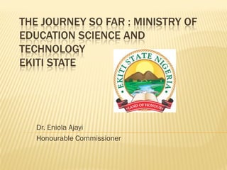 THE JOURNEY SO FAR : MINISTRY OF
EDUCATION SCIENCE AND
TECHNOLOGY
EKITI STATE




   Dr. Eniola Ajayi
   Honourable Commissioner
 