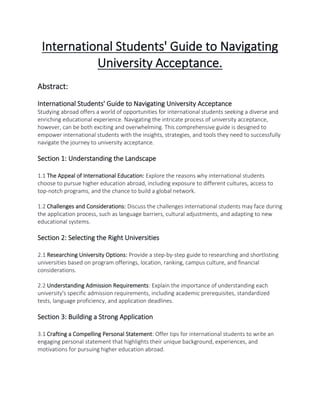 International Students' Guide to Navigating
University Acceptance.
Abstract:
International Students' Guide to Navigating University Acceptance
Studying abroad offers a world of opportunities for international students seeking a diverse and
enriching educational experience. Navigating the intricate process of university acceptance,
however, can be both exciting and overwhelming. This comprehensive guide is designed to
empower international students with the insights, strategies, and tools they need to successfully
navigate the journey to university acceptance.
Section 1: Understanding the Landscape
1.1 The Appeal of International Education: Explore the reasons why international students
choose to pursue higher education abroad, including exposure to different cultures, access to
top-notch programs, and the chance to build a global network.
1.2 Challenges and Considerations: Discuss the challenges international students may face during
the application process, such as language barriers, cultural adjustments, and adapting to new
educational systems.
Section 2: Selecting the Right Universities
2.1 Researching University Options: Provide a step-by-step guide to researching and shortlisting
universities based on program offerings, location, ranking, campus culture, and financial
considerations.
2.2 Understanding Admission Requirements: Explain the importance of understanding each
university's specific admission requirements, including academic prerequisites, standardized
tests, language proficiency, and application deadlines.
Section 3: Building a Strong Application
3.1 Crafting a Compelling Personal Statement: Offer tips for international students to write an
engaging personal statement that highlights their unique background, experiences, and
motivations for pursuing higher education abroad.
 