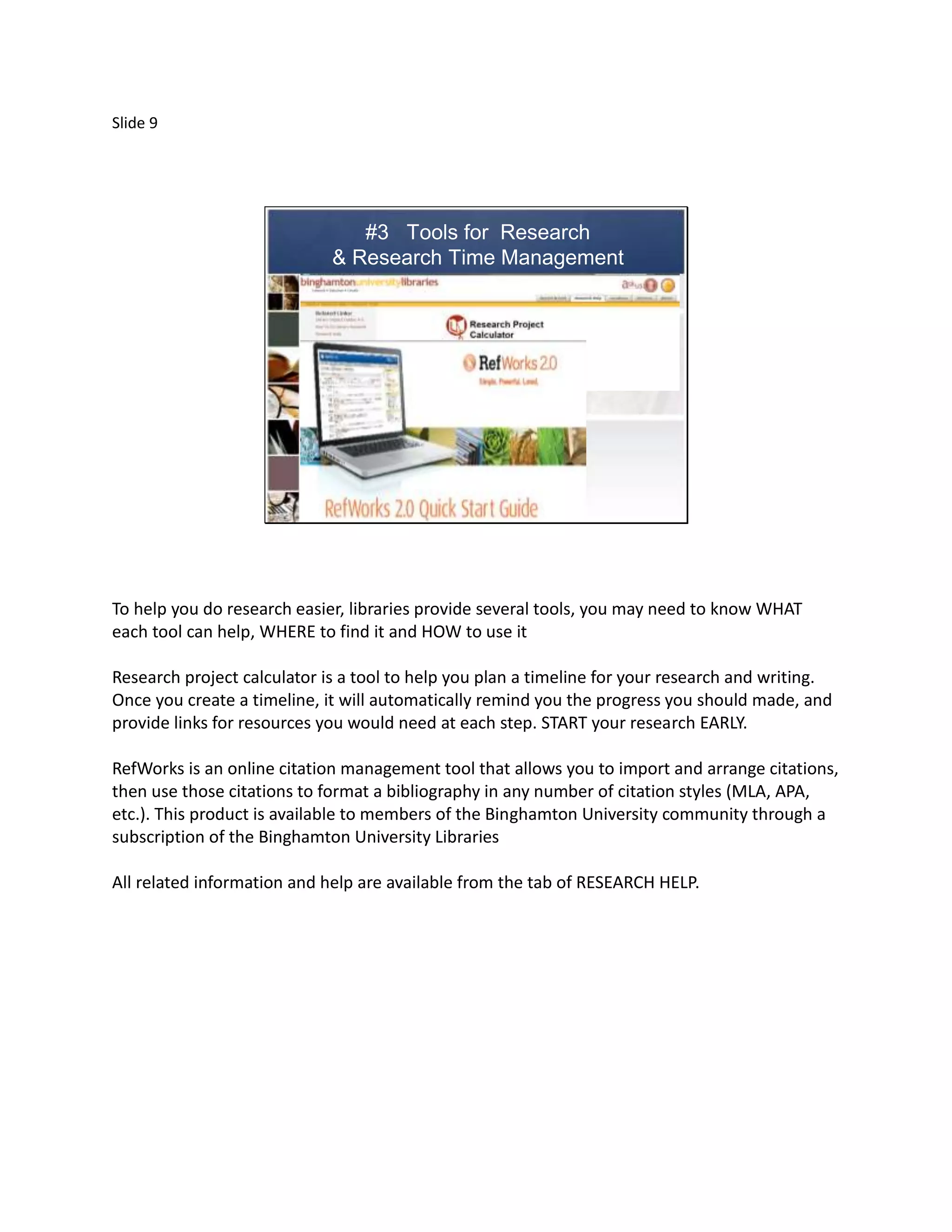 Slide 9




                                #3 Tools for Research
                             & Research Time Management




To help you do research easier, libraries provide several tools, you may need to know WHAT
each tool can help, WHERE to find it and HOW to use it

Research project calculator is a tool to help you plan a timeline for your research and writing.
Once you create a timeline, it will automatically remind you the progress you should made, and
provide links for resources you would need at each step. START your research EARLY.

RefWorks is an online citation management tool that allows you to import and arrange citations,
then use those citations to format a bibliography in any number of citation styles (MLA, APA,
etc.). This product is available to members of the Binghamton University community through a
subscription of the Binghamton University Libraries

All related information and help are available from the tab of RESEARCH HELP.
 