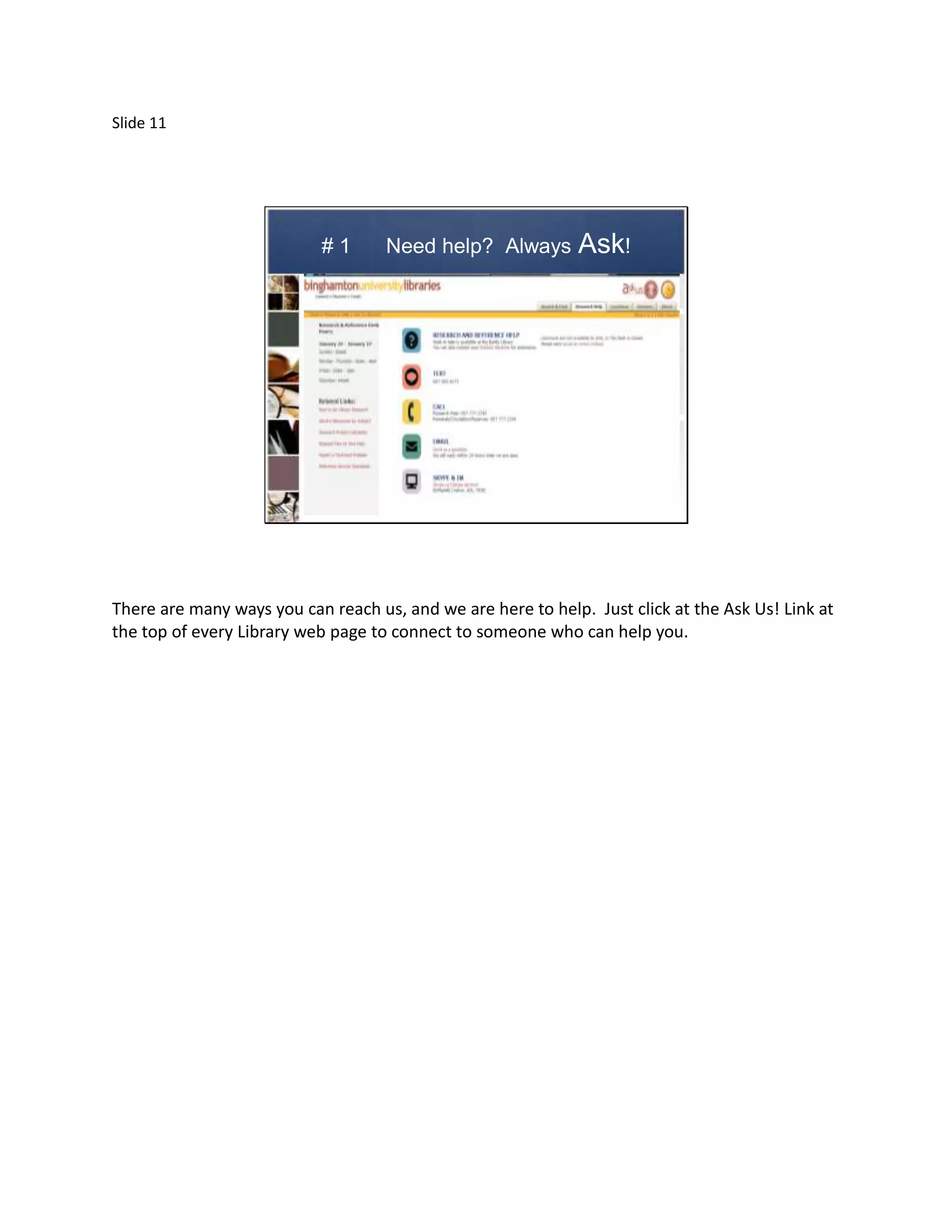 Slide 11




                           #1       Need help? Always         Ask!




There are many ways you can reach us, and we are here to help. Just click at the Ask Us! Link at
the top of every Library web page to connect to someone who can help you.
 