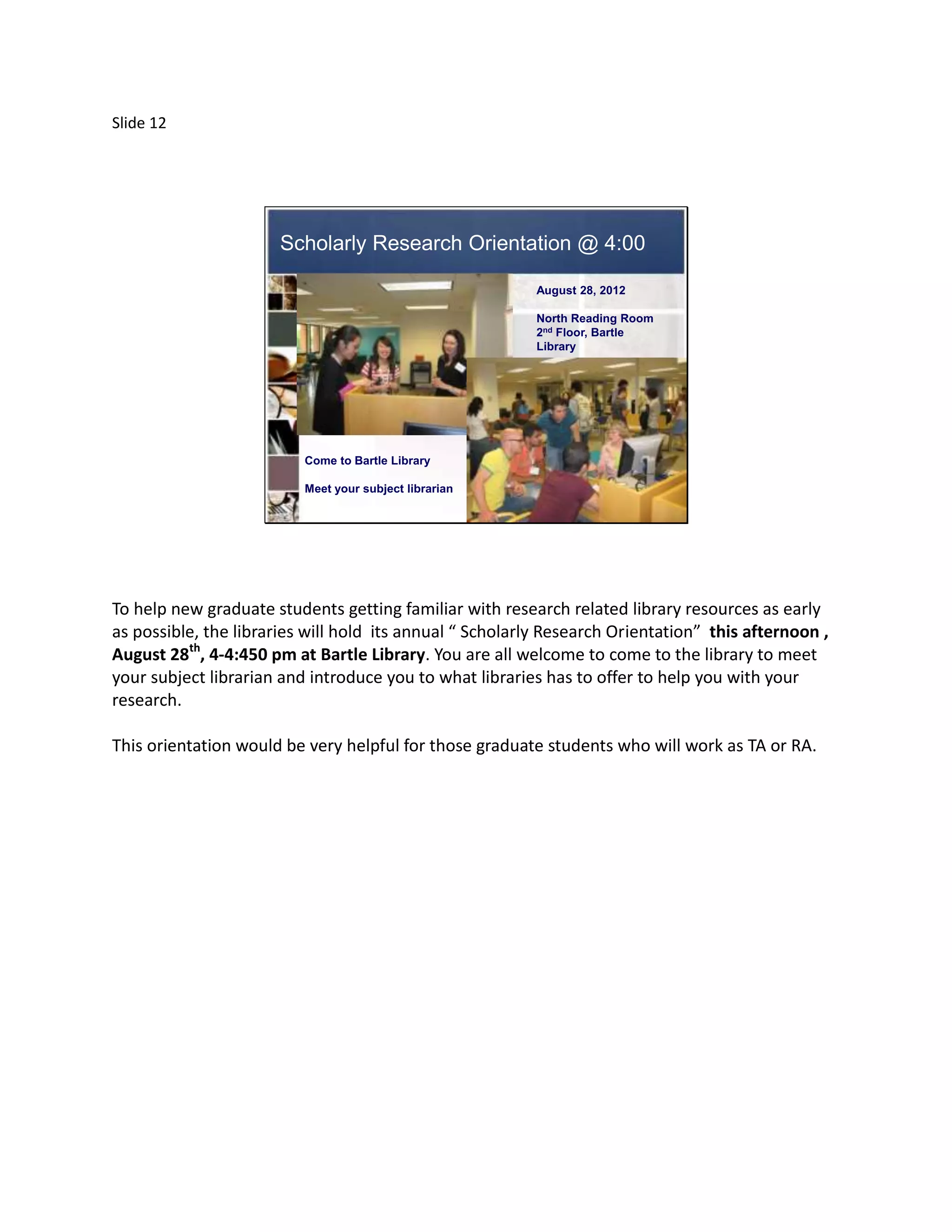 Slide 12




                      Scholarly Research Orientation @ 4:00

                                                          August 28, 2012

                                                          North Reading Room
                                                          2nd Floor, Bartle
                                                          Library




                          Come to Bartle Library

                          Meet your subject librarian




To help new graduate students getting familiar with research related library resources as early
as possible, the libraries will hold its annual “ Scholarly Research Orientation” this afternoon ,
August 28th, 4-4:450 pm at Bartle Library. You are all welcome to come to the library to meet
your subject librarian and introduce you to what libraries has to offer to help you with your
research.

This orientation would be very helpful for those graduate students who will work as TA or RA.
 