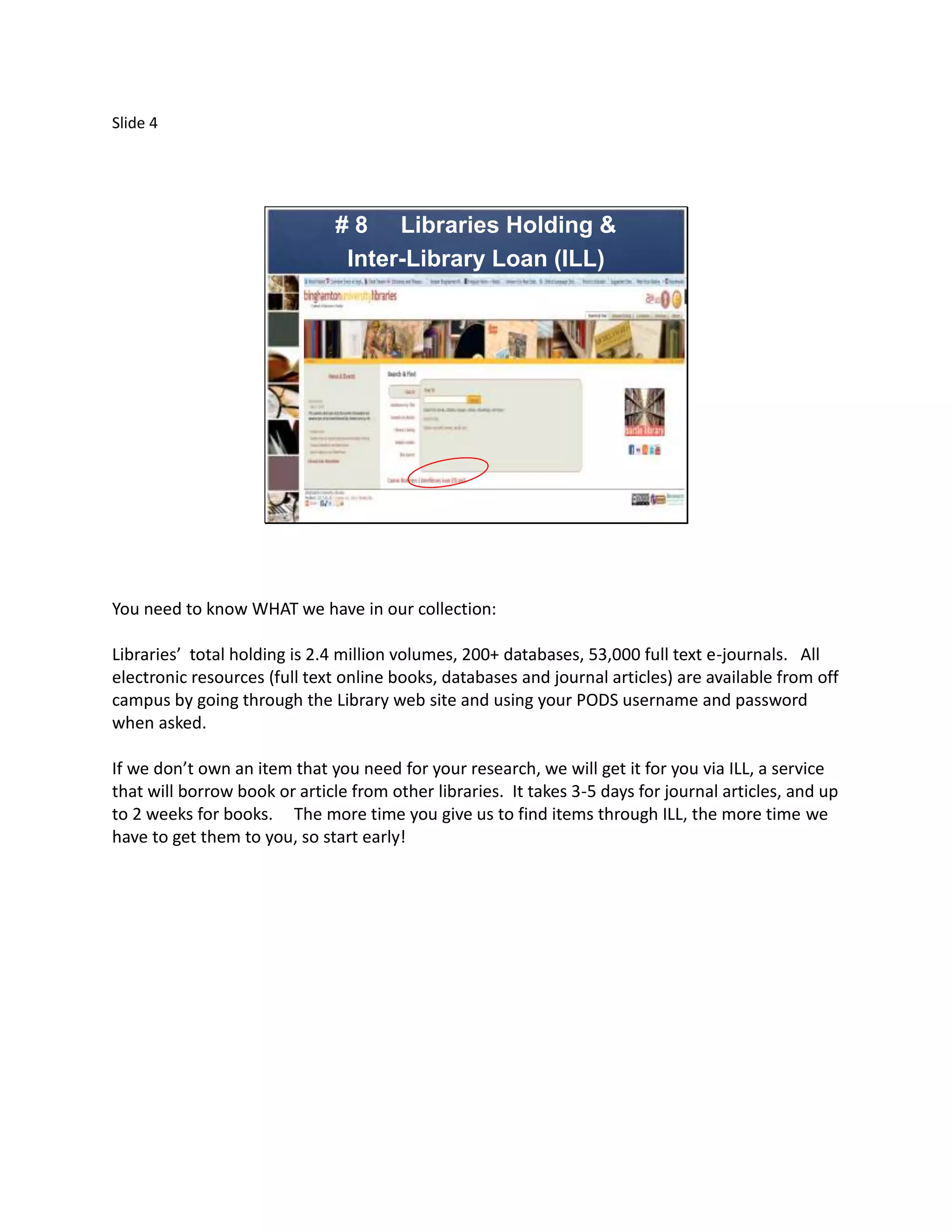 Slide 4




                               # 8 Libraries Holding &
                                Inter-Library Loan (ILL)




You need to know WHAT we have in our collection:

Libraries’ total holding is 2.4 million volumes, 200+ databases, 53,000 full text e-journals. All
electronic resources (full text online books, databases and journal articles) are available from off
campus by going through the Library web site and using your PODS username and password
when asked.

If we don’t own an item that you need for your research, we will get it for you via ILL, a service
that will borrow book or article from other libraries. It takes 3-5 days for journal articles, and up
to 2 weeks for books. The more time you give us to find items through ILL, the more time we
have to get them to you, so start early!
 