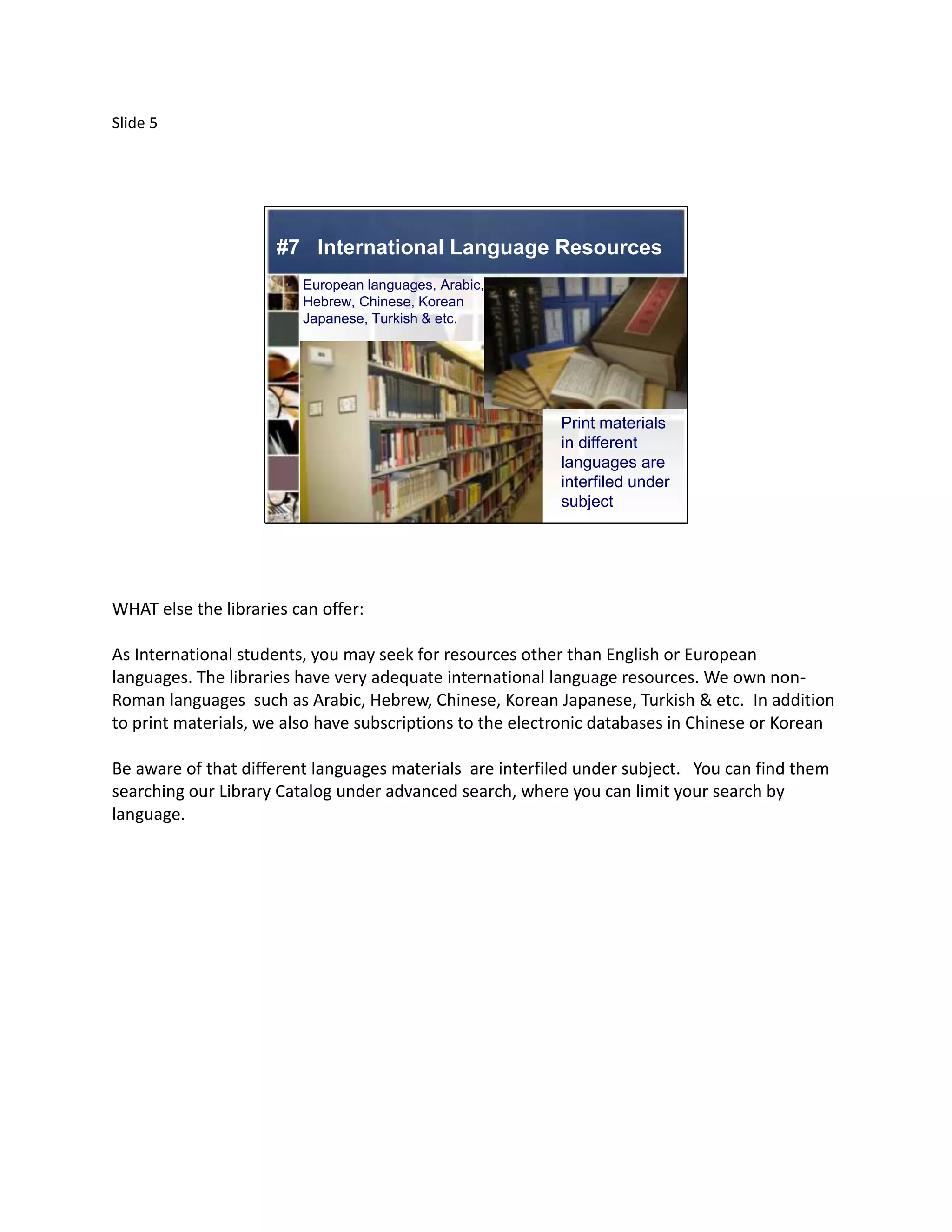 Slide 5




                      #7 International Language Resources
                       • European languages, Arabic,
                         Hebrew, Chinese, Korean
                         Japanese, Turkish & etc.




                                                           Print materials
                                                           in different
                                                           languages are
                                                           interfiled under
                                                           subject




WHAT else the libraries can offer:

As International students, you may seek for resources other than English or European
languages. The libraries have very adequate international language resources. We own non-
Roman languages such as Arabic, Hebrew, Chinese, Korean Japanese, Turkish & etc. In addition
to print materials, we also have subscriptions to the electronic databases in Chinese or Korean

Be aware of that different languages materials are interfiled under subject. You can find them
searching our Library Catalog under advanced search, where you can limit your search by
language.
 