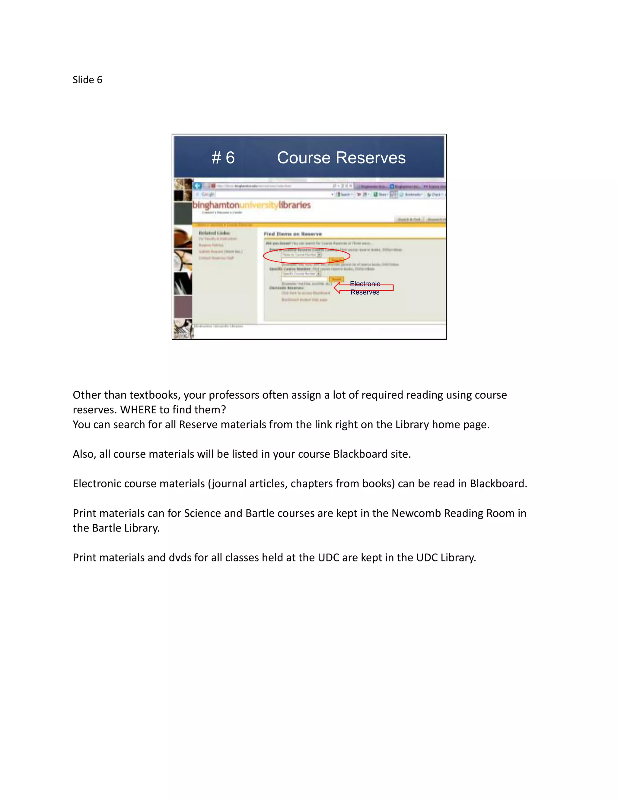 Slide 6




                             #6             Course Reserves




                                                           Electronic
                                                           Reserves




Other than textbooks, your professors often assign a lot of required reading using course
reserves. WHERE to find them?
You can search for all Reserve materials from the link right on the Library home page.

Also, all course materials will be listed in your course Blackboard site.

Electronic course materials (journal articles, chapters from books) can be read in Blackboard.

Print materials can for Science and Bartle courses are kept in the Newcomb Reading Room in
the Bartle Library.

Print materials and dvds for all classes held at the UDC are kept in the UDC Library.
 