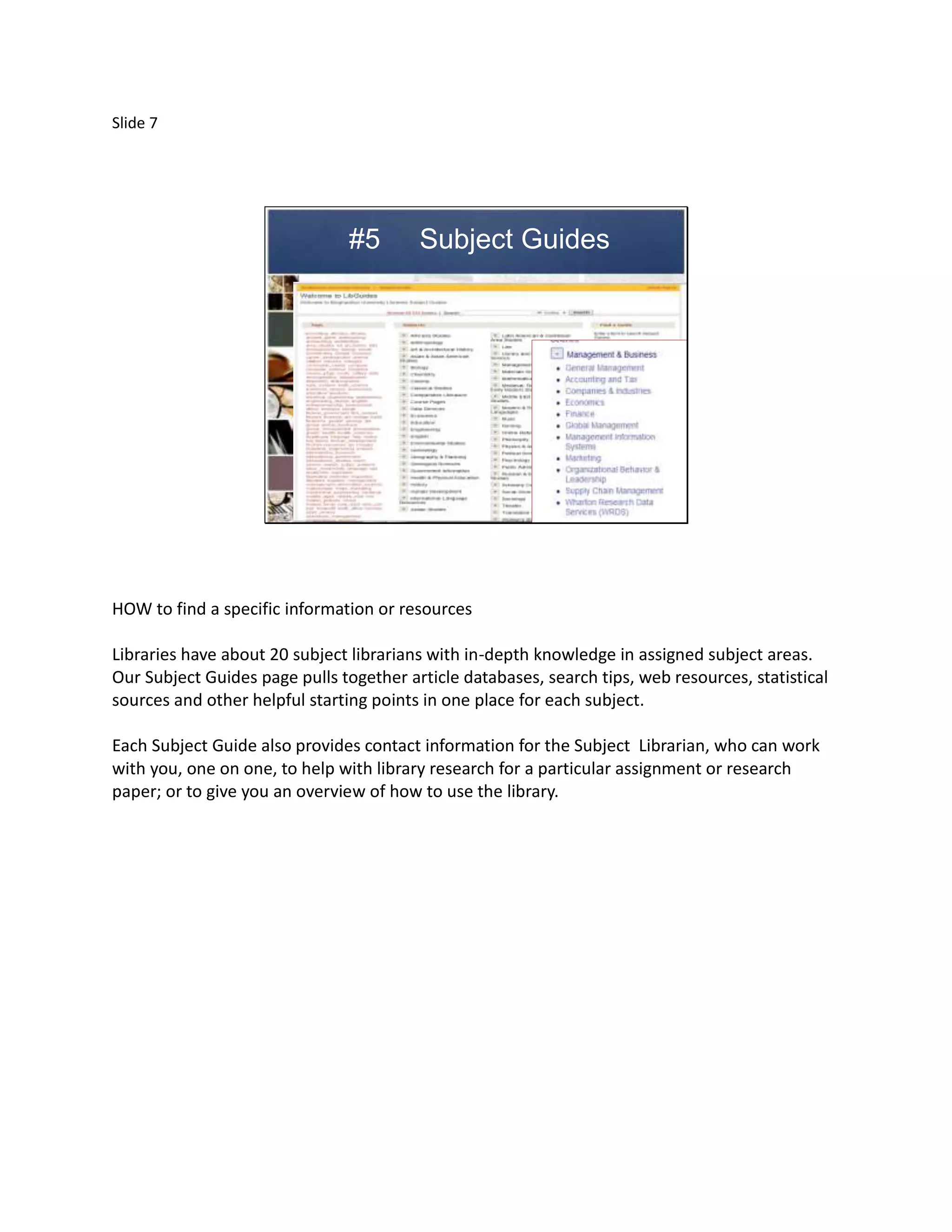 Slide 7




                                #5       Subject Guides




HOW to find a specific information or resources

Libraries have about 20 subject librarians with in-depth knowledge in assigned subject areas.
Our Subject Guides page pulls together article databases, search tips, web resources, statistical
sources and other helpful starting points in one place for each subject.

Each Subject Guide also provides contact information for the Subject Librarian, who can work
with you, one on one, to help with library research for a particular assignment or research
paper; or to give you an overview of how to use the library.
 