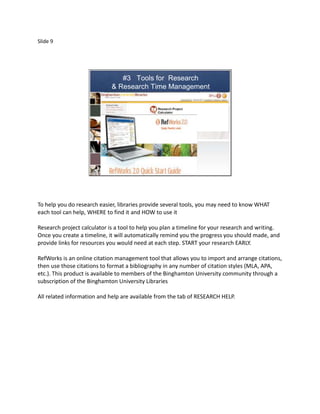 Slide 9




                                #3 Tools for Research
                             & Research Time Management




To help you do research easier, libraries provide several tools, you may need to know WHAT
each tool can help, WHERE to find it and HOW to use it

Research project calculator is a tool to help you plan a timeline for your research and writing.
Once you create a timeline, it will automatically remind you the progress you should made, and
provide links for resources you would need at each step. START your research EARLY.

RefWorks is an online citation management tool that allows you to import and arrange citations,
then use those citations to format a bibliography in any number of citation styles (MLA, APA,
etc.). This product is available to members of the Binghamton University community through a
subscription of the Binghamton University Libraries

All related information and help are available from the tab of RESEARCH HELP.
 