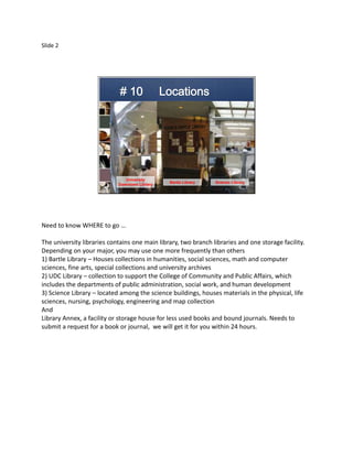 Slide 2




                               University
                                               Bartle Library   Science Library
                            Downtown Library




Need to know WHERE to go …

The university libraries contains one main library, two branch libraries and one storage facility.
Depending on your major, you may use one more frequently than others
1) Bartle Library – Houses collections in humanities, social sciences, math and computer
sciences, fine arts, special collections and university archives
2) UDC Library – collection to support the College of Community and Public Affairs, which
includes the departments of public administration, social work, and human development
3) Science Library – located among the science buildings, houses materials in the physical, life
sciences, nursing, psychology, engineering and map collection
And
Library Annex, a facility or storage house for less used books and bound journals. Needs to
submit a request for a book or journal, we will get it for you within 24 hours.
 