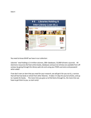 Slide 4




                               # 8 Libraries Holding &
                                Inter-Library Loan (ILL)




You need to know WHAT we have in our collection:

Libraries’ total holding is 2.4 million volumes, 200+ databases, 53,000 full text e-journals. All
electronic resources (full text online books, databases and journal articles) are available from off
campus by going through the Library web site and using your PODS username and password
when asked.

If we don’t own an item that you need for your research, we will get it for you via ILL, a service
that will borrow book or article from other libraries. It takes 3-5 days for journal articles, and up
to 2 weeks for books. The more time you give us to find items through ILL, the more time we
have to get them to you, so start early!
 