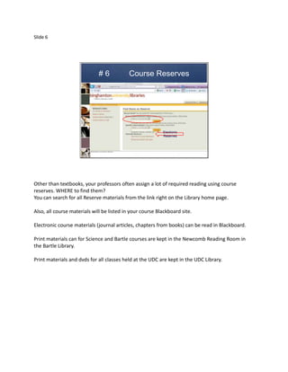 Slide 6




                             #6             Course Reserves




                                                           Electronic
                                                           Reserves




Other than textbooks, your professors often assign a lot of required reading using course
reserves. WHERE to find them?
You can search for all Reserve materials from the link right on the Library home page.

Also, all course materials will be listed in your course Blackboard site.

Electronic course materials (journal articles, chapters from books) can be read in Blackboard.

Print materials can for Science and Bartle courses are kept in the Newcomb Reading Room in
the Bartle Library.

Print materials and dvds for all classes held at the UDC are kept in the UDC Library.
 