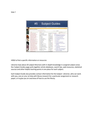 Slide 7




                                #5       Subject Guides




HOW to find a specific information or resources

Libraries have about 20 subject librarians with in-depth knowledge in assigned subject areas.
Our Subject Guides page pulls together article databases, search tips, web resources, statistical
sources and other helpful starting points in one place for each subject.

Each Subject Guide also provides contact information for the Subject Librarian, who can work
with you, one on one, to help with library research for a particular assignment or research
paper; or to give you an overview of how to use the library.
 