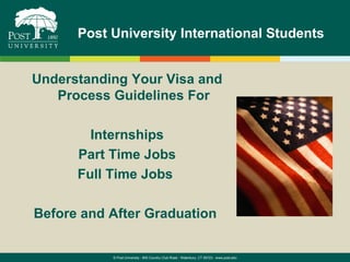 Post University International Students


Understanding Your Visa and
   Process Guidelines For

        Internships
      Part Time Jobs
      Full Time Jobs

Before and After Graduation


           © Post University - 800 Country Club Road - Waterbury, CT 06723 - www.post.edu
 