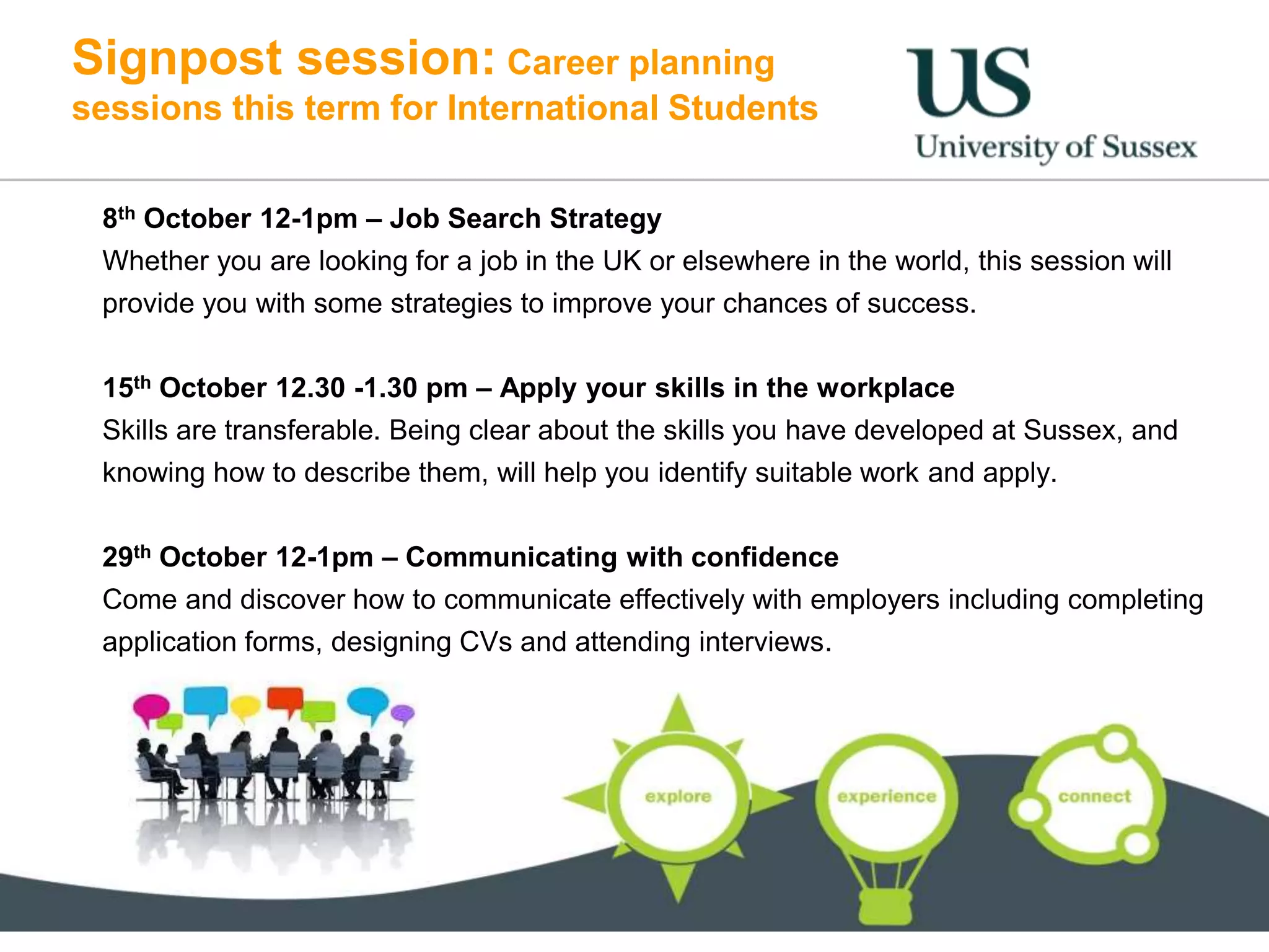 Signpost session: Career planning
sessions this term for International Students
8th October 12-1pm – Job Search Strategy
Whether you are looking for a job in the UK or elsewhere in the world, this session will
provide you with some strategies to improve your chances of success.
15th October 12.30 -1.30 pm – Apply your skills in the workplace
Skills are transferable. Being clear about the skills you have developed at Sussex, and
knowing how to describe them, will help you identify suitable work and apply.
29th October 12-1pm – Communicating with confidence
Come and discover how to communicate effectively with employers including completing
application forms, designing CVs and attending interviews.