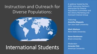 Instruction and Outreach for
Diverse Populations:
A webinar hosted by the
ACRL Instruction Section’s
Instruction for Diverse
Populations Committee and
the Library Marketing and
Outreach Interest Group
Featuring:
Anamika Megwalu
San Jose State University
Mark Mattson
Penn State University
Karen Bordonaro
Brock University
Moderator:
Amanda Click
American UniversityInternational Students
 