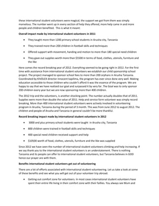 these international student volunteers were magical, the support we got from them was simply
marvelous. The number went up in every section of help they offered, more help came in and more
people and children benefited. This is what it meant:
Overall impact made by international student volunteers in 2011
• They taught more than 1200 primary school students in Arusha city, Tanzania
• They trained more than 200 children in football skills and techniques
• Offered support with movement, handing and motion to more than 180 special need children
• They gave out supplies worth more than $5500 in terms of food, clothes, utensils, furniture and
the like
Here comes the record breaking year of 2012. Everything seemed to be going right in 2012. For the first
time with assistance from international student volunteers we establish our child sponsorship school
project. The project managed to sponsor school fees to more than 200 orphans in Arusha Tanzania.
Coordinated by KIVOLEX director innocent kapilima, the program has ever since done very well. Making
education accessible to those children who couldn’t afford it was the essence of the program. We are
happy to say that we have realized our goal and surpassed it by very far. The Goal was to only sponsor
200 children every year but we are now sponsoring more than 400 children.
The 2012 trip and the volunteers, is another shocking point. The number actually doubles that of 2011.
Supplies were more than double the value of 2011. Help and service form volunteer was simply record
breaking. More than 400 international student volunteers were actively involved in volunteering
program in Arusha, Tanzania during the period of 3 month. This was from June 2012 to august 2012. The
children and people of Arusha and Tanzania in general couldn’t be more thankful.
Record breaking impact made by international student volunteers in 2012
• 3000 and plus primary school students were taught in Arusha city, Tanzania
• 800 children were trained in football skills and techniques
• 400 special need children received support and help
• $10500 worth of food, clothes, utensils, furniture and the like was supplied
Since 2012 we have seen the number of international student volunteers climbing and help increasing. If
we say thank you to the international student volunteers is an understatement. There is nothing
Tanzania and its people can offer to international student volunteers, but Tanzania believes in GOD
hence our prayer are with them.
Benefits international student volunteers get out of volunteering
There are a lot of efforts associated with international student volunteering. Let us take a look at some
of these benefits and see what you will get out of your volunteer trip abroad.
• Getting out comfort zone for volunteers. In most cases international student volunteers have
spent their entire life living in their comfort zone with their faillies. You always see Mum and
 