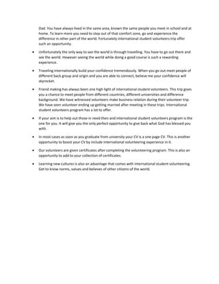 Dad. You have always lived in the same area, known the same people you meet in school and at
home. To learn more you need to step out of that comfort zone, go and experience the
difference in other part of the world. Fortunately international student volunteers trip offer
such an opportunity.
• Unfortunately the only way to see the world is through travelling. You have to go out there and
see the world. However seeing the world while doing a good course is such a rewarding
experience.
• Traveling internationally build your confidence tremendously. When you go out meet people of
different back group and origin and you are able to connect, believe me your confidence will
skyrocket.
• Friend making has always been one high light of international student volunteers. This trip gives
you a chance to meet people from different countries, different universities and difference
background. We have witnessed volunteers make business relation during their volunteer trip.
We have seen volunteer ending up getting married after meeting in these trips. International
student volunteers program has a lot to offer.
• If your aim is to help out those in need then and international student volunteers program is the
one for you. It will give you the only perfect opportunity to give back what God has blessed you
with.
• In most cases as soon as you graduate from university your CV is a one page CV. This is another
opportunity to boost your CV by include international volunteering experience in it.
• Our volunteers are given certificates after completing the volunteering program. This is also an
opportunity to add to your collection of certificates.
• Learning new cultures is also an advantage that comes with international student volunteering.
Get to know norms, values and believes of other citizens of the world.
 