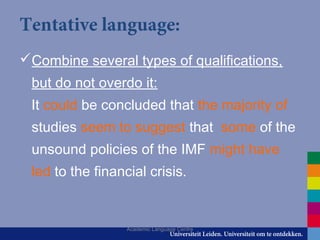 Tentative language:
Combine several types of qualifications,
but do not overdo it:
It could be concluded that the majority of
studies seem to suggest that some of the
unsound policies of the IMF might have
led to the financial crisis.
Academic Language Centre
 