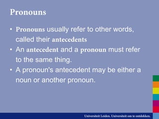 Pronouns
• Pronouns usually refer to other words,
called their antecedents
• An antecedent and a pronoun must refer
to the same thing.
• A pronoun's antecedent may be either a
noun or another pronoun.
 