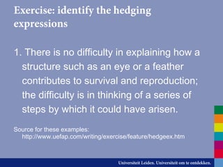 Exercise: identify the hedging
expressions
1. There is no difficulty in explaining how a
structure such as an eye or a feather
contributes to survival and reproduction;
the difficulty is in thinking of a series of
steps by which it could have arisen.
Source for these examples:
http://www.uefap.com/writing/exercise/feature/hedgeex.htm
 