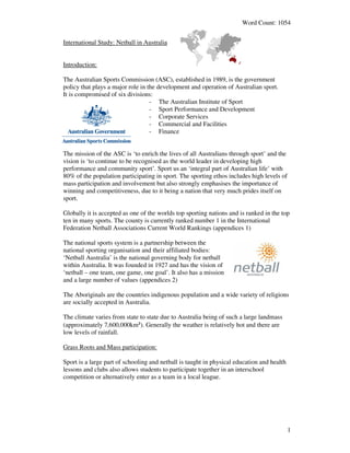 Word Count: 1054


International Study: Netball in Australia


Introduction:

The Australian Sports Commission (ASC), established in 1989, is the government
policy that plays a major role in the development and operation of Australian sport.
It is compromised of six divisions:
                                   - The Australian Institute of Sport
                                   - Sport Performance and Development
                                   - Corporate Services
                                   - Commercial and Facilities
                                   - Finance


The mission of the ASC is ‘to enrich the lives of all Australians through sport’ and the
vision is ‘to continue to be recognised as the world leader in developing high
performance and community sport’. Sport us an ‘integral part of Australian life’ with
80% of the population participating in sport. The sporting ethos includes high levels of
mass participation and involvement but also strongly emphasises the importance of
winning and competitiveness, due to it being a nation that very much prides itself on
sport.

Globally it is accepted as one of the worlds top sporting nations and is ranked in the top
ten in many sports. The county is currently ranked number 1 in the International
Federation Netball Associations Current World Rankings (appendices 1)

The national sports system is a partnership between the
national sporting organisation and their affiliated bodies:
‘Netball Australia’ is the national governing body for netball
within Australia. It was founded in 1927 and has the vision of
‘netball – one team, one game, one goal’. It also has a mission
and a large number of values (appendices 2)

The Aboriginals are the countries indigenous population and a wide variety of religions
are socially accepted in Australia.

The climate varies from state to state due to Australia being of such a large landmass
(approximately 7,600,000km²). Generally the weather is relatively hot and there are
low levels of rainfall.

Grass Roots and Mass participation:

Sport is a large part of schooling and netball is taught in physical education and health
lessons and clubs also allows students to participate together in an interschool
competition or alternatively enter as a team in a local league.




                                                                                            1
 