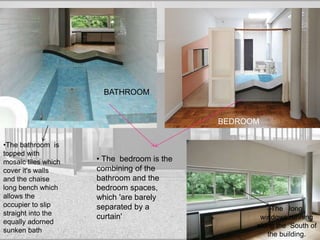 BATHROOM
BEDROOM
The long
windows running
along the South of
the building.
•The bathroom is
topped with
mosaic tiles which
cover it's walls
and the chaise
long bench which
allows the
occupier to slip
straight into the
equally adorned
sunken bath
• The bedroom is the
combining of the
bathroom and the
bedroom spaces,
which 'are barely
separated by a
curtain'
 