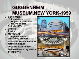  Early Work
 Prairie Style
 Organic architecture
 Revival of past,
 Spiral (100’)
 Unified
 Purity
 Movement
 Competes with/
enhances artwork
 Sculpture Resemblance to
forms in nature
 Organic Experience
 Defies/Mimics regularity
of Intl style
 
