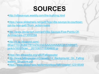 SOURCES
•http://villasavoye.weebly.com/the-building.html
•https://www.slideshare.net/gattiTeja/villa-savoye-le-courbiser-
ppt-by-teja-gatti?from_action=save
•http://www.deviantart.com/art/Villa-Savoye-Five-Points-Of-
Architecture-273002294
•http://4.bp.blogspot.com/-
8KanTTEOKdM/TftYmZXcVsI/AAAAAAAAAQA/CA98WT-
jank/s1600/Scan__2011061715304600.jp
•https://en.wikipedia.org/wiki/Fallingwater
•http://www.fallingwater.org/assets/14_Background_On_Falling
waters_Structure.pdf
•https://www.slideshare.net/torreyorlopp/fallingwater-12318549
 