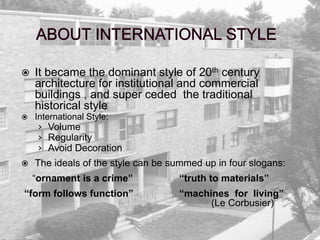  It became the dominant style of 20th century
architecture for institutional and commercial
buildings , and super ceded the traditional
historical style
 International Style:
› Volume
› Regularity
› Avoid Decoration
 The ideals of the style can be summed up in four slogans:
“ornament is a crime” “truth to materials”
“form follows function” “machines for living”
(Le Corbusier)
 