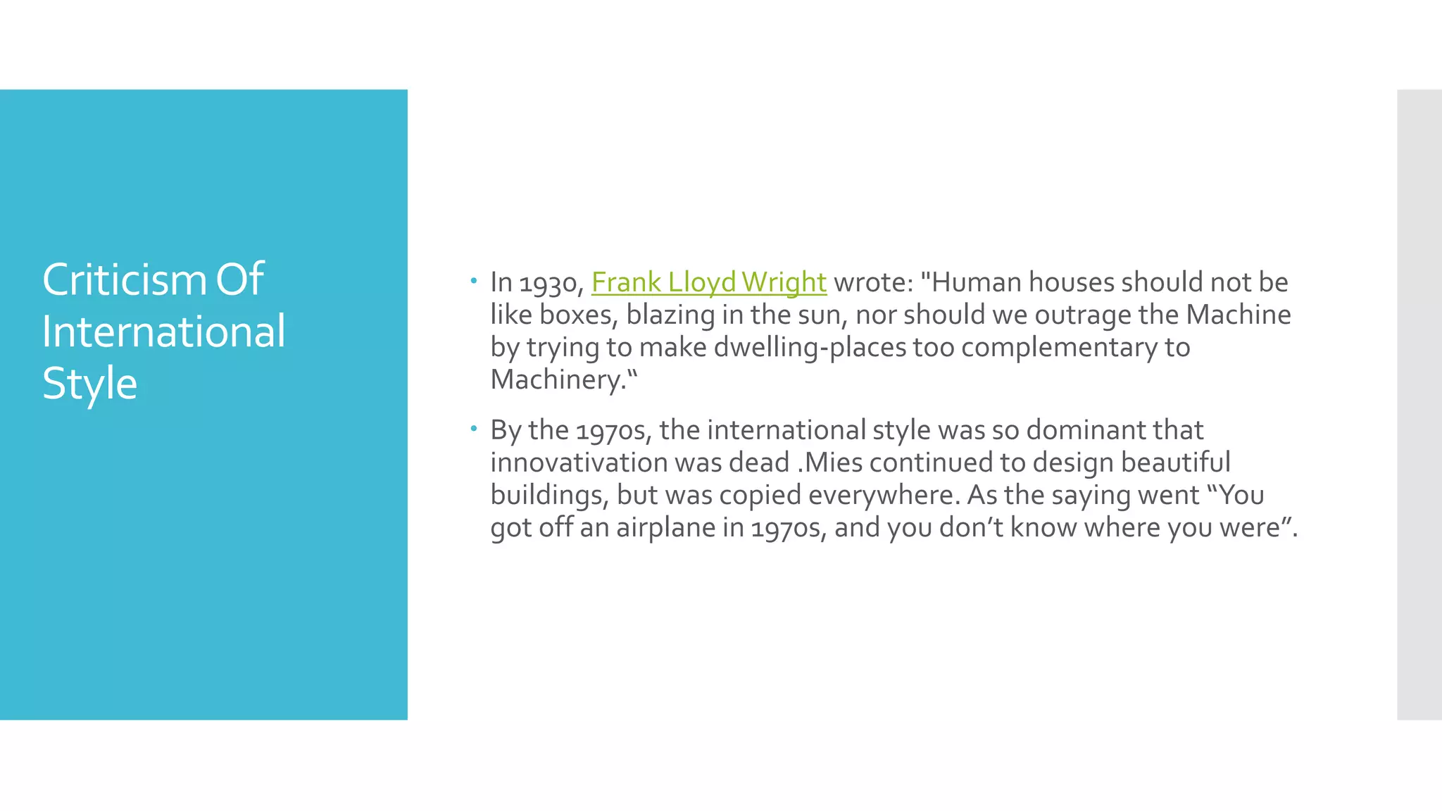 CriticismOf
International
Style
 In 1930, Frank LloydWright wrote: "Human houses should not be
like boxes, blazing in the sun, nor should we outrage the Machine
by trying to make dwelling-places too complementary to
Machinery.“
 By the 1970s, the international style was so dominant that
innovativation was dead .Mies continued to design beautiful
buildings, but was copied everywhere. As the saying went “You
got off an airplane in 1970s, and you don’t know where you were”.
 