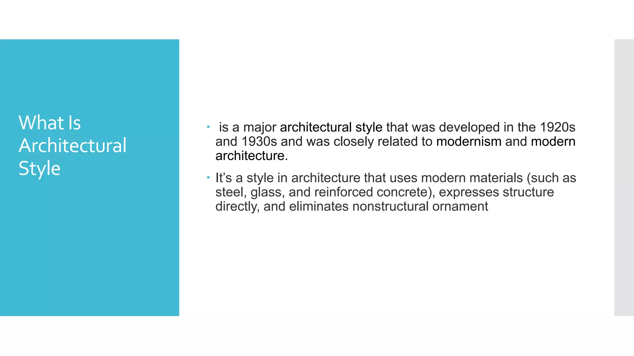 What Is
Architectural
Style
 is a major architectural style that was developed in the 1920s
and 1930s and was closely related to modernism and modern
architecture.
 It’s a style in architecture that uses modern materials (such as
steel, glass, and reinforced concrete), expresses structure
directly, and eliminates nonstructural ornament
 