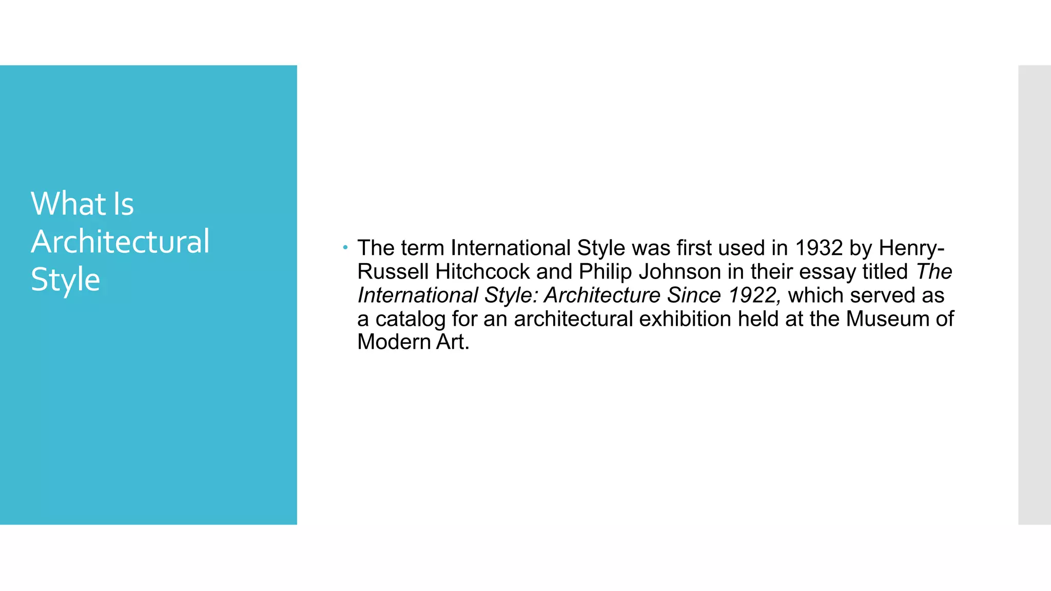 What Is
Architectural
Style
 The term International Style was first used in 1932 by Henry-
Russell Hitchcock and Philip Johnson in their essay titled The
International Style: Architecture Since 1922, which served as
a catalog for an architectural exhibition held at the Museum of
Modern Art.
 