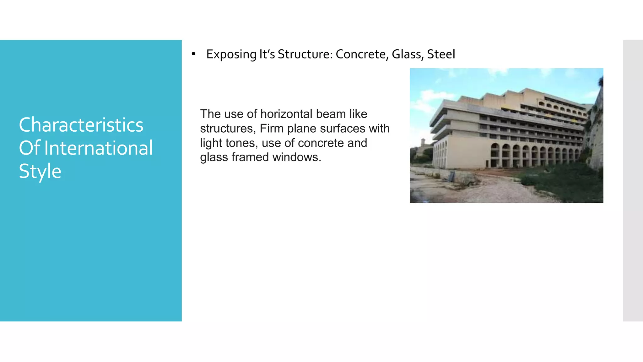 Characteristics
Of International
Style
• Exposing It’s Structure: Concrete, Glass, Steel
The use of horizontal beam like
structures, Firm plane surfaces with
light tones, use of concrete and
glass framed windows.
 