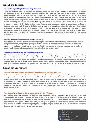 How to Start and Sustain a Community of Practice (CoP)-Prof. Eric Tsui
CoP has been hailed as an effective tool to retain and share tacit knowledge and to adopt a common practice
among like-minded people. However, many CoPs fail to take off, remain dormant, or are difficult to sustain. To
redress these problems, this workshop offers hands on experience in building a CoP, designing its activities,
onboarding its members and helps participants to deal with the challenges CoPs commonly face at different
stages of their growth. It goes through the strategies for growing and sustaining a CoP as well as the tools to
support knowledge sharing in a CoP. Participants will learn about the challenges and how to deal with them at
every stage of a CoP.
Role of Gamification in Innovation-Ms. Nicole Sy
Gamification has become popular because its principles contain the most fundamental human desires such as
recognition, reward, competition, gifting and status. It is one of the approaches for accelerating the learning
cycle. In this workshop, we will explore how gamification can make learners more engaging and how a list of
actions and reward models can create an interactive learning environment.
KM in the Age of Digitalization-Prof. Eric Tsui
With the advancements of internet technologies, cloud computing and hardware, digitalisation is indeed
revolutionalising the manufacturing, products and services industries. This seminar will discuss the power of
cloud computing, with all the massive arrays of equipment, software, and connections that functions as a canvas
for orchestrating and delivering flexible knowledge services that include crowdsourcing, ideation, micro-tasking
and human-machine cooperative problem solving. However, in order to exploit the potential of the Cloud, some
major unlearning and the lessons learnt from Big Data research are needed. The second half of the talk will
showcase a range of Big Data achievements from various industries, including automobile, healthcare.
transportation and retail. Success in Big Data not only requires an analytical and intuitive mind but often requires
unlearning e.g. need to let go of exactness for approximation. Among other things, one may need to bypass
casual explanations and pattern matching to fully exploit the power of Big Data and new algorithms are needed
to be developed. This talk will conclude with recommendations for managing knowledge in the age of
digitalisation.
Service Design Thinking-Ms. Nikolina Dragicevic
When presented with complex problems, organizations tend to quickly come to a narrow set of options. Often,
they even attempt to solve the wrong problem. The service design thinking approach, instead of jumping
immediately to the “definition of a problem,” firstly attempts to gain an empathic understanding of the problem
situation with the aim to design better solutions that reflect various stakeholder needs. This talk demonstrates,
through a case study, how the concept was used in one innovation project in a large Hong-Kong based company
Enquiries
Miss Trista Lai
2766 6588
trista.lai@polyu.edu.hk
www.kmirc.com
About the Workshops
How to Design a Game to Stimulate Innovation-Ms. Nicole Sy
Gamification is used by companies to motivate employees to think more creatively. While monetary prizes and
material items are popular for getting people into the game, it is not a long term solution for motivating people.
Thus, we have to think “what makes a great game in the long run”. In the workshop, we will discuss critical
elements of a great game. At the same time, we will go through how to avoid those elements which will keep
people away or quickly leave the designed game. Examples on gamification design will be shared as a reference
for designing your own game in your own organization.
About the Lectures
 
