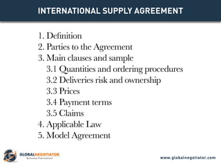 INTERNATIONAL SUPPLY Agreement
1. Definition
2. Parties to the Agreement
3. Main clauses and sample
3.1 Quantities and ordering procedures
3.2 Deliveries risk and ownership
3.3 Prices
3.4 Payment terms
3.5 Claims
4. Applicable Law
5. Model Agreement
www.globalnegotiator.com
 