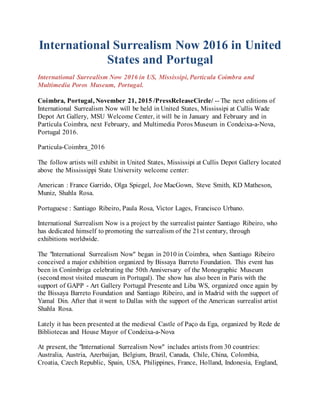 International Surrealism Now 2016 in United
States and Portugal
International Surrealism Now 2016 in US, Mississipi, Particula Coimbra and
Multimedia Poros Museum, Portugal.
Coimbra, Portugal, November 21, 2015 /PressReleaseCircle/ -- The next editions of
International Surrealism Now will be held in United States, Mississipi at Cullis Wade
Depot Art Gallery, MSU Welcome Center, it will be in January and February and in
Partícula Coimbra, next February, and Multimedia Poros Museum in Condeixa-a-Nova,
Portugal 2016.
Particula-Coimbra_2016
The follow artists will exhibit in United States, Mississipi at Cullis Depot Gallery located
above the Mississippi State University welcome center:
American : France Garrido, Olga Spiegel, Joe MacGown, Steve Smith, KD Matheson,
Muniz, Shahla Rosa.
Portuguese : Santiago Ribeiro, Paula Rosa, Victor Lages, Francisco Urbano.
International Surrealism Now is a project by the surrealist painter Santiago Ribeiro, who
has dedicated himself to promoting the surrealism of the 21st century, through
exhibitions worldwide.
The "International Surrealism Now" began in 2010 in Coimbra, when Santiago Ribeiro
conceived a major exhibition organized by Bissaya Barreto Foundation. This event has
been in Conímbriga celebrating the 50th Anniversary of the Monographic Museum
(second most visited museum in Portugal). The show has also been in Paris with the
support of GAPP - Art Gallery Portugal Presente and Liba WS, organized once again by
the Bissaya Barreto Foundation and Santiago Ribeiro, and in Madrid with the support of
Yamal Din. After that it went to Dallas with the support of the American surrealist artist
Shahla Rosa.
Lately it has been presented at the medieval Castle of Paço da Ega, organized by Rede de
Bibliotecas and House Mayor of Condeixa-a-Nova
At present, the "International Surrealism Now" includes artists from 30 countries:
Australia, Austria, Azerbaijan, Belgium, Brazil, Canada, Chile, China, Colombia,
Croatia, Czech Republic, Spain, USA, Philippines, France, Holland, Indonesia, England,
 