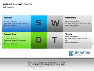 S W
T
Strengths
•This is an example text.
•Go ahead an replace it with your own text.
•This is an example text.
Opportunities
•This is an example text.
•Go ahead an replace it with your own
text.
•This is an example text.
Threats
•This is an example text.
•Go ahead an replace it with your own
text.
•This is an example text.O
Weaknesses
•This is an example text.
•Go ahead an replace it with your own text.
•This is an example text.
This is an example text. Go ahead and replace it with
your own text. It is meant to give you a feeling of how
the designs looks including text.
INTERNATIONAL SWOT ANALYSIS
Sub headline
 