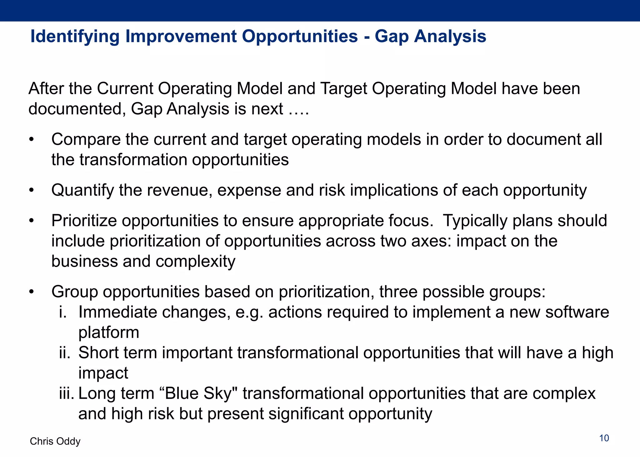 Chris Oddy 10
Identifying Improvement Opportunities - Gap Analysis
After the Current Operating Model and Target Operating Model have been
documented, Gap Analysis is next ….
• Compare the current and target operating models in order to document all
the transformation opportunities
• Quantify the revenue, expense and risk implications of each opportunity
• Prioritize opportunities to ensure appropriate focus. Typically plans should
include prioritization of opportunities across two axes: impact on the
business and complexity
• Group opportunities based on prioritization, three possible groups:
i. Immediate changes, e.g. actions required to implement a new software
platform
ii. Short term important transformational opportunities that will have a high
impact
iii. Long term “Blue Sky" transformational opportunities that are complex
and high risk but present significant opportunity
 