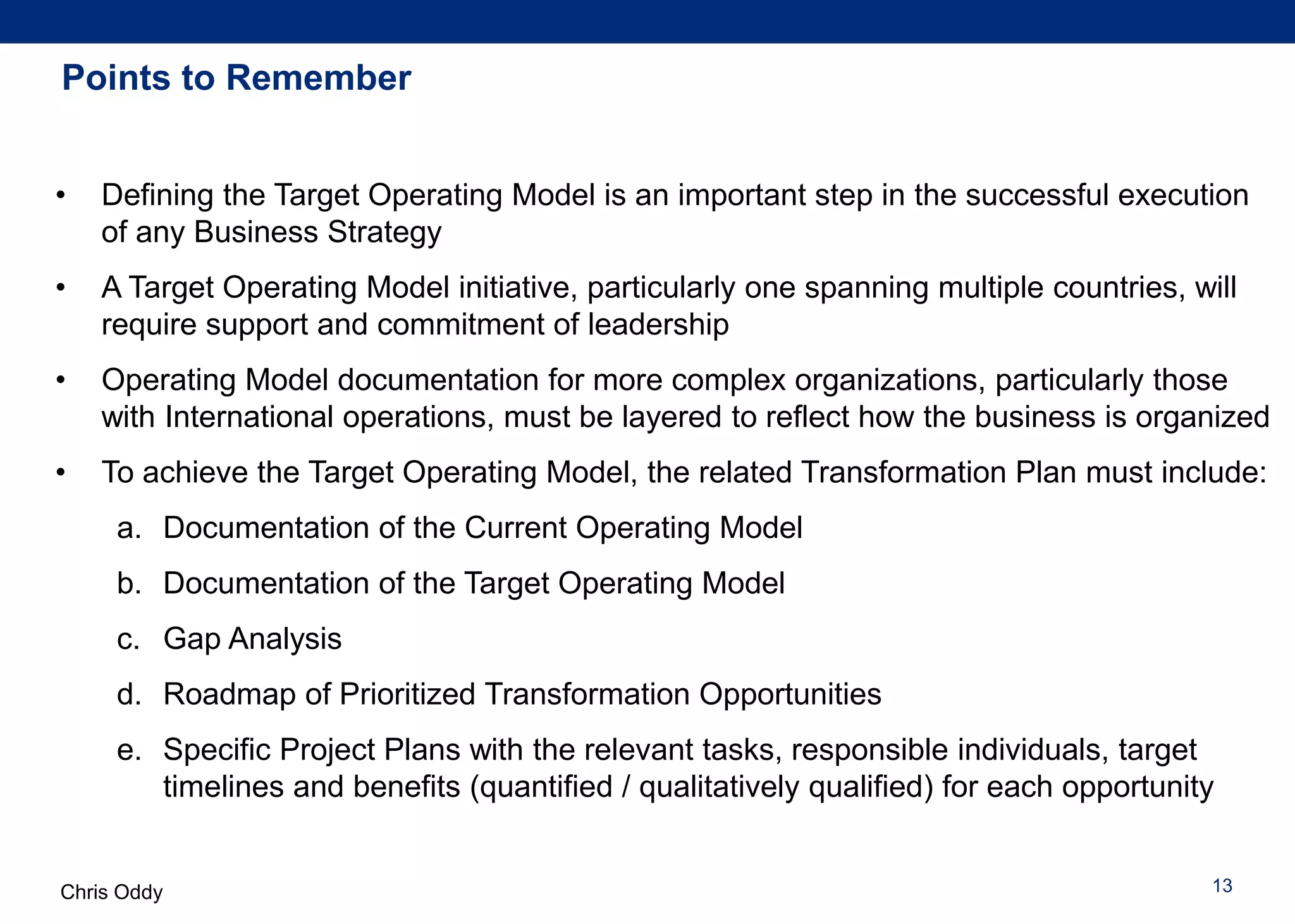 Chris Oddy 13
Points to Remember
• Defining the Target Operating Model is an important step in the successful execution
of any Business Strategy
• A Target Operating Model initiative, particularly one spanning multiple countries, will
require support and commitment of leadership
• Operating Model documentation for more complex organizations, particularly those
with International operations, must be layered to reflect how the business is organized
• To achieve the Target Operating Model, the related Transformation Plan must include:
a. Documentation of the Current Operating Model
b. Documentation of the Target Operating Model
c. Gap Analysis
d. Roadmap of Prioritized Transformation Opportunities
e. Specific Project Plans with the relevant tasks, responsible individuals, target
timelines and benefits (quantified / qualitatively qualified) for each opportunity
 