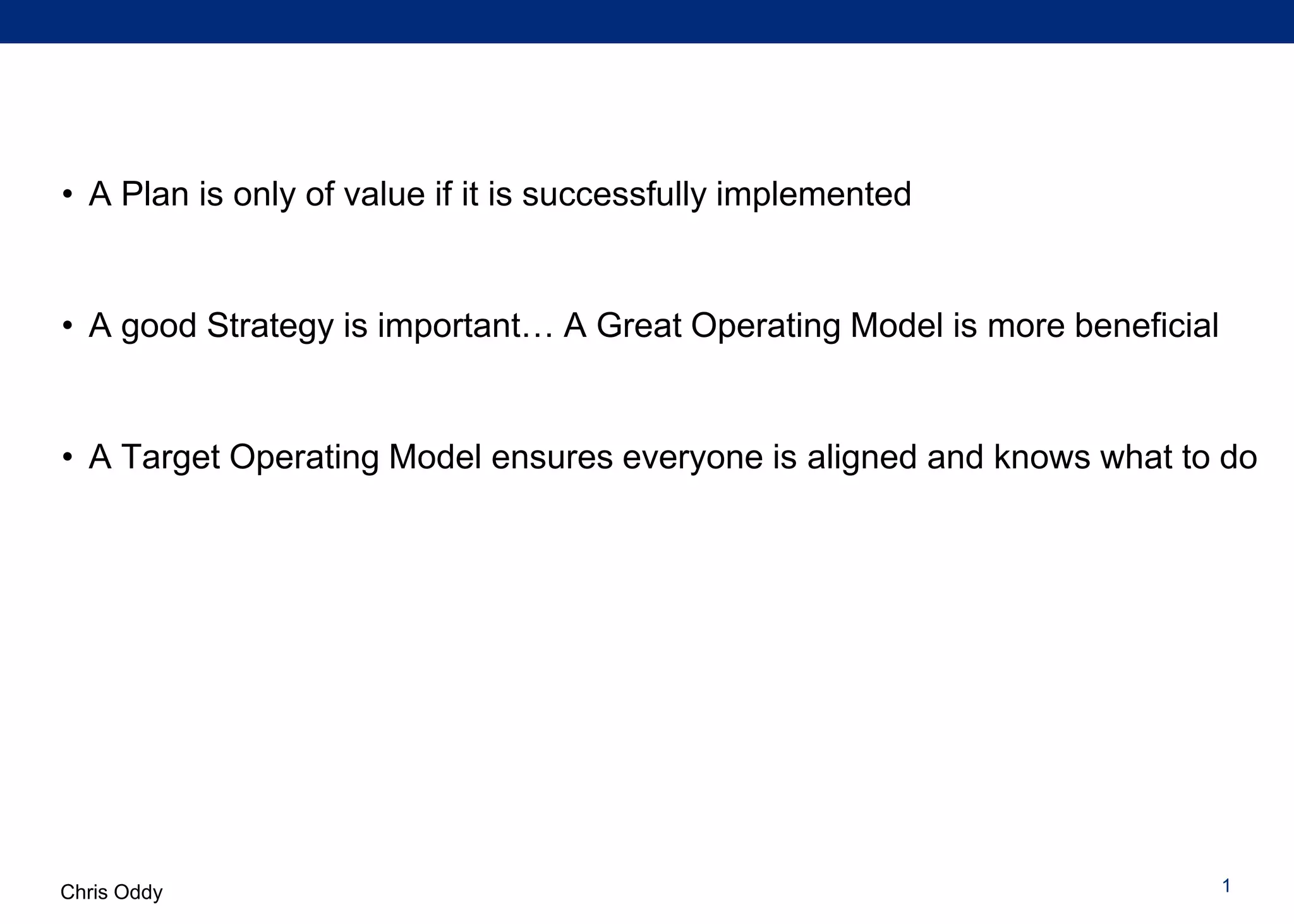 Chris Oddy
• A Plan is only of value if it is successfully implemented
• A good Strategy is important… A Great Target Operating Model is more
beneficial to everyone involved in the business
• A Target Operating Model ensures everyone is aligned and knows what to do
• A Target Operating Model is a critical step on the path to building a
sustainable and scalable business
1
 